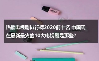 热播电视剧排行榜2020前十名 中国现在最新最火的10大电视剧是那些？（目前热播电视剧排行榜）