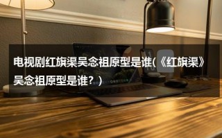 电视剧红旗渠吴念祖原型是谁(《红旗渠》吴念祖原型是谁？)