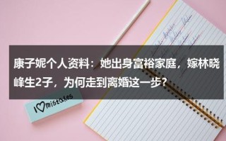 康子妮个人资料：她出身富裕家庭，嫁林晓峰生2子，为何走到离婚这一步？