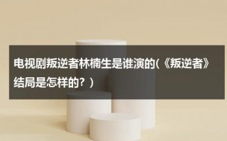 电视剧叛逆者林楠生是谁演的(《叛逆者》结局是怎样的？)（电视剧叛逆者林楠笙是好人还是坏人）