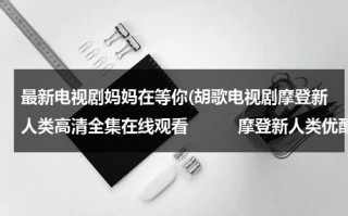 最新电视剧妈妈在等你(胡歌电视剧摩登新人类高清全集在线观看　　　摩登新人类优酷视频)（电视剧妈妈在等你33集剧情）