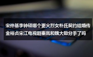 宋仲基李钟硕哪个更火烈女朴氏契约结婚传金裕贞宋江电视剧秦岚和魏大勋分手了吗（宋仲基朴瑾）