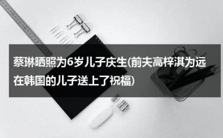 蔡琳晒照为6岁儿子庆生(前夫高梓淇为远在韩国的儿子送上了祝福)（蔡琳不让儿子见高梓淇）