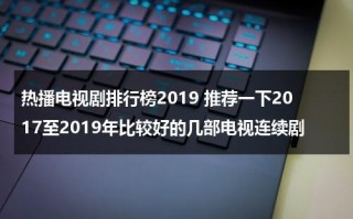 热播电视剧排行榜2019 推荐一下2017至2019年比较好的几部电视连续剧（2019年热播电视剧有哪些）