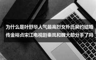 为什么是叶舒华人气最高烈女朴氏契约结婚传金裕贞宋江电视剧秦岚和魏大勋分手了吗（叶舒华hwaa手受伤）