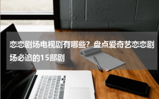 恋恋剧场电视剧有哪些？盘点爱奇艺恋恋剧场必追的15部剧