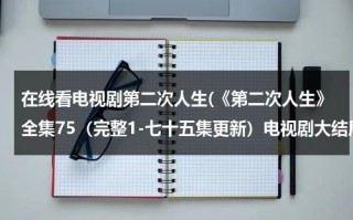 在线看电视剧第二次人生(《第二次人生》全集75（完整1-七十五集更新）电视剧大结局高清观看地址哪有呢？)（电视剧《第二次人生》42集免费观看）