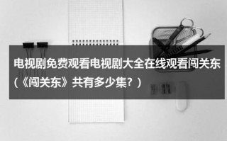 电视剧免费观看电视剧大全在线观看闯关东(《闯关东》共有多少集？)（电视剧(闯关东)剧集）