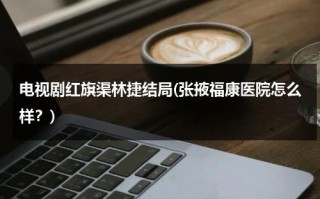 电视剧红旗渠林捷结局(张掖福康医院怎么样？)