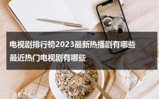 电视剧排行榜2023最新热播剧有哪些 最近热门电视剧有哪些（2021热播电视连续剧）