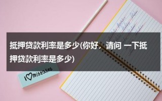 抵押贷款利率是多少(你好，请问 一下抵押贷款利率是多少)（抵押贷款利率是多少怎么算）