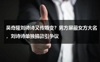 吴奇隆刘诗诗又传婚变？男方屏蔽女方大名，刘诗诗单独捐款引争议