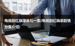 电视剧红旗渠最后一集(电视剧红旗渠剧情分集介绍)