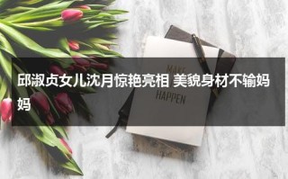 邱淑贞女儿沈月惊艳亮相 美貌身材不输妈妈