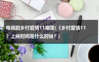 电视剧乡村爱情11哪里(《乡村爱情11》上映时间是什么时候？)（乡村爱情11什么时候上映的）