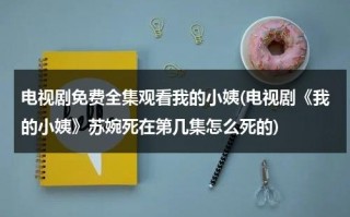 电视剧免费全集观看我的小姨(电视剧《我的小姨》苏婉死在第几集怎么死的)（电视剧我的小姨演员表及角色分析）