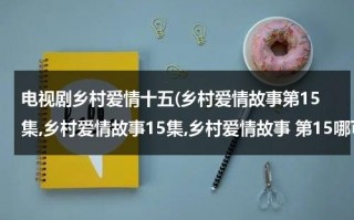 电视剧乡村爱情十五(乡村爱情故事第15集,乡村爱情故事15集,乡村爱情故事 第15哪可以看啊？？)（乡村爱情故事15季）