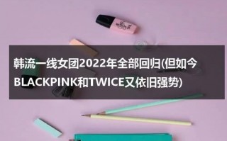 韩流一线女团2022年全部回归(但如今BLACKPINK和TWICE又依旧强势)（2021韩国一线女团）