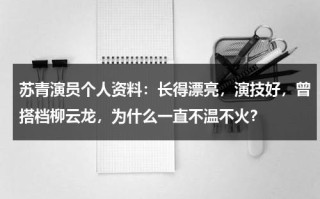 苏青演员个人资料：长得漂亮，演技好，曾搭档柳云龙，为什么一直不温不火？