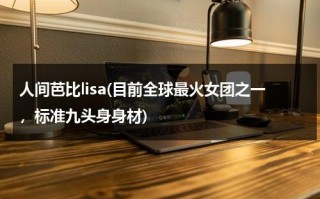 人间芭比lisa(目前全球最火女团之一，标准九头身身材)（人间芭比lisa的生日是几月几号的）