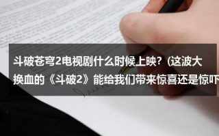 斗破苍穹2电视剧什么时候上映？(这波大换血的《斗破2》能给我们带来惊喜还是惊吓呢？)（斗破苍穹2电视剧上映具体时间）