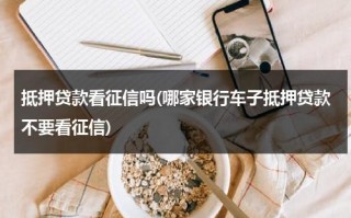 抵押贷款看征信吗(哪家银行车子抵押贷款不要看征信)（车子抵押贷款哪些银行可以做）