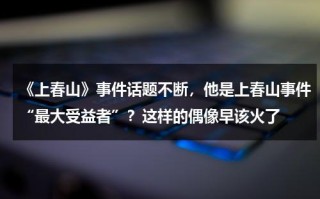 《上春山》事件话题不断，他是上春山事件“最大受益者”？这样的偶像早该火了