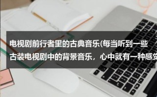 电视剧前行者里的古典音乐(每当听到一些古装电视剧中的背景音乐，心中就有一种感觉，想请大家推荐几首中国古典音乐。谢谢)（前行者电视剧改编自哪部小说）