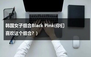 韩国女子组合Black Pink(你们喜欢这个组合？)（blackpink韩国女子演唱组合）