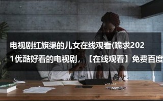 电视剧红旗渠的儿女在线观看(跪求2021优酷好看的电视剧，【在线观看】免费百度云资源)