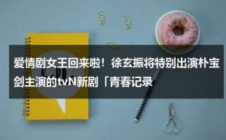 爱情剧女王回来啦！徐玄振将特别出演朴宝剑主演的tvN新剧「青春记录（徐玄振好友）