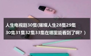 人生电视剧30集(璀璨人生28集29集30集31集32集33集在哪里能看到了啊？)（璀璨人生的电视）