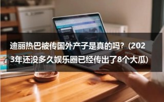 迪丽热巴被传国外产子是真的吗？(2023年还没多久娱乐圈已经传出了8个大瓜)（迪丽热巴在海外火吗）