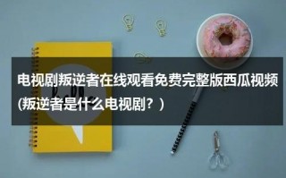 电视剧叛逆者在线观看免费完整版西瓜视频(叛逆者是什么电视剧？)（叛逆者41集在线播放）