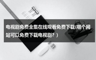 电视剧免费全集在线观看免费下载(哪个网站可以免费下载电视剧？)（哪个网址可以免费下载电视剧）