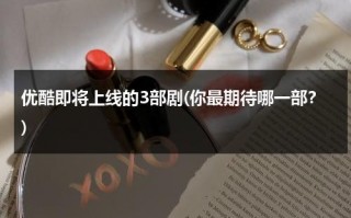 优酷即将上线的3部剧(你最期待哪一部？)（优酷即将上映的新剧）