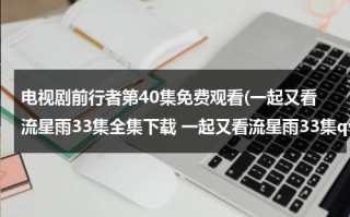 电视剧前行者第40集免费观看(一起又看流星雨33集全集下载 一起又看流星雨33集qvod播放 一起又看流星雨33集在线观看)（前行者全集免费播放CCTV）