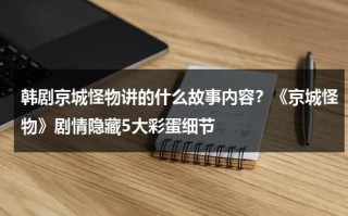 韩剧京城怪物讲的什么故事内容？《京城怪物》剧情隐藏5大彩蛋细节