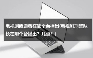 电视剧叛逆者在哪个台播出(电视剧刑警队长在哪个台播出？几点？)（叛逆者在电视里面是哪个台播出）