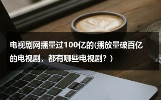 电视剧网播量过100亿的(播放量破百亿的电视剧，都有哪些电视剧？)