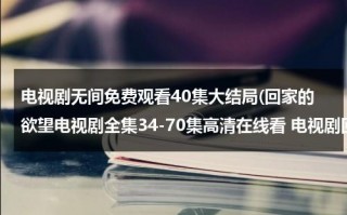 电视剧无间免费观看40集大结局(回家的欲望电视剧全集34-70集高清在线看 电视剧回家的欲望大结局迅雷DVD观看)（回家的欲望电视剧全集65集剧情介绍）