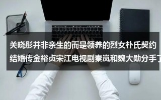 关晓彤并非亲生的而是领养的烈女朴氏契约结婚传金裕贞宋江电视剧秦岚和魏大勋分手了吗（关晓彤有没有孩子了）