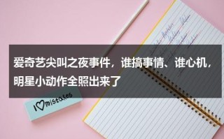 爱奇艺尖叫之夜事件，谁搞事情、谁心机，明星小动作全照出来了