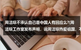 周洁琼不承认自己是中国人有回应么?(周洁琼工作室发布声明，说周洁琼热爱祖国，不忘初心)（周洁琼为什么被骂）