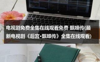 电视剧免费全集在线观看免费 甄嬛传(最新电视剧《后宫·甄嬛传》全集在线观看)（甄嬛传免费全集在线观看乐视）