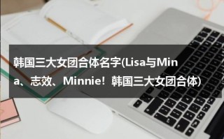 韩国三大女团合体名字(Lisa与Mina、志效、Minnie！韩国三大女团合体)（韩国女团三个人组合叫什么）