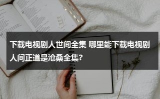 下载电视剧人世间全集 哪里能下载电视剧人间正道是沧桑全集?（人间世 免费观看）