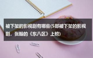 被下架的影视剧有哪些(5部被下架的影视剧，张翰的《东八区》上榜)（被下架电视剧）