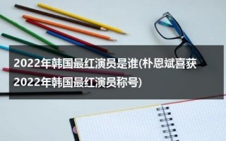 2022年韩国最红演员是谁(朴恩斌喜获2022年韩国最红演员称号)（韩国最火的演员排名）