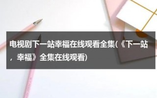 电视剧下一站幸福在线观看全集(《下一站，幸福》全集在线观看)（下一站幸福2020电视剧全集免费观看）